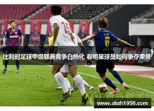 比利时足球甲级联赛竞争白热化 看明星球员如何争夺荣誉